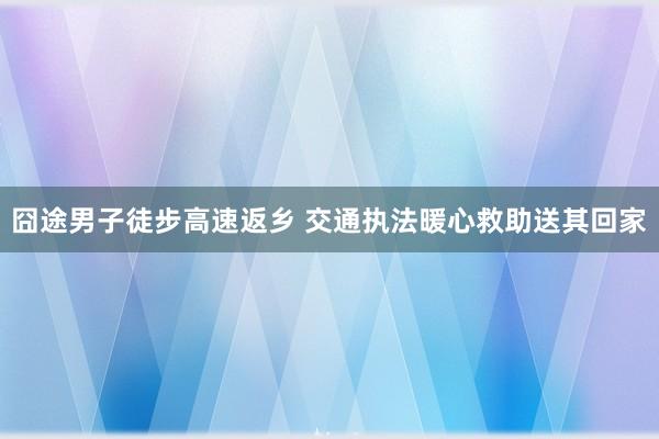 囧途男子徒步高速返乡 交通执法暖心救助送其回家