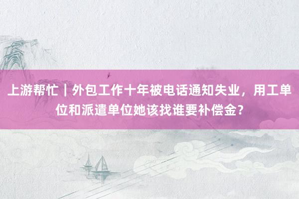 上游帮忙｜外包工作十年被电话通知失业，用工单位和派遣单位她该找谁要补偿金？