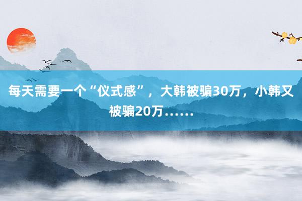 每天需要一个“仪式感”，大韩被骗30万，小韩又被骗20万……