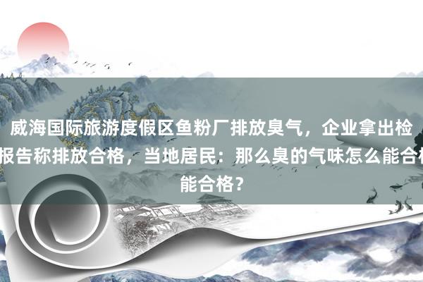 威海国际旅游度假区鱼粉厂排放臭气，企业拿出检测报告称排放合格，当地居民：那么臭的气味怎么能合格？