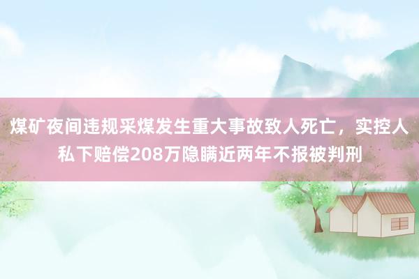 煤矿夜间违规采煤发生重大事故致人死亡，实控人私下赔偿208万隐瞒近两年不报被判刑