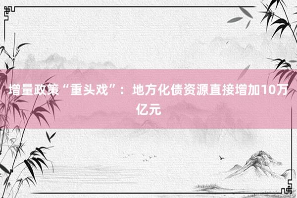 增量政策“重头戏”：地方化债资源直接增加10万亿元