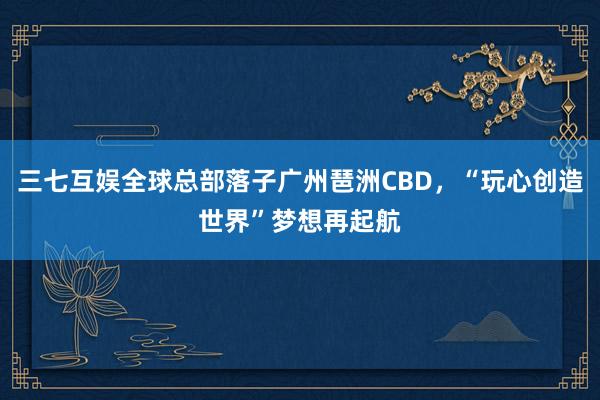 三七互娱全球总部落子广州琶洲CBD，“玩心创造世界”梦想再起航