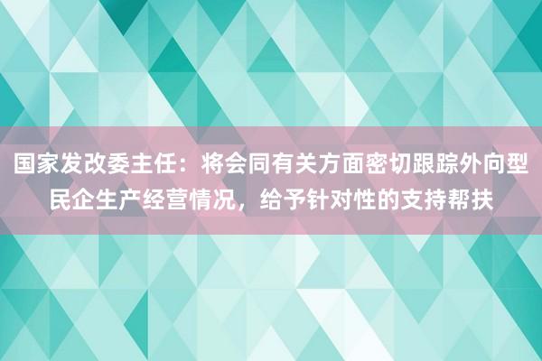 国家发改委主任：将会同有关方面密切跟踪外向型民企生产经营情况，给予针对性的支持帮扶