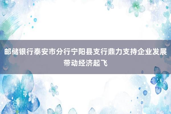 邮储银行泰安市分行宁阳县支行鼎力支持企业发展带动经济起飞