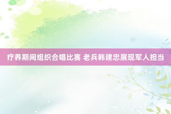 疗养期间组织合唱比赛 老兵韩建忠展现军人担当