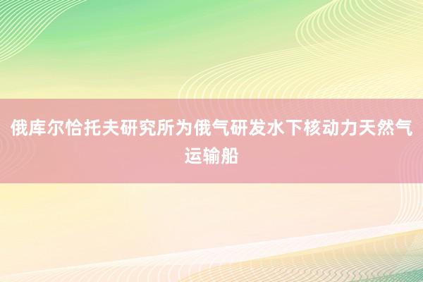 俄库尔恰托夫研究所为俄气研发水下核动力天然气运输船