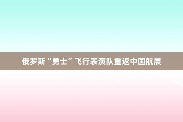 俄罗斯“勇士”飞行表演队重返中国航展