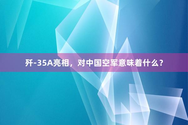 歼-35A亮相，对中国空军意味着什么？