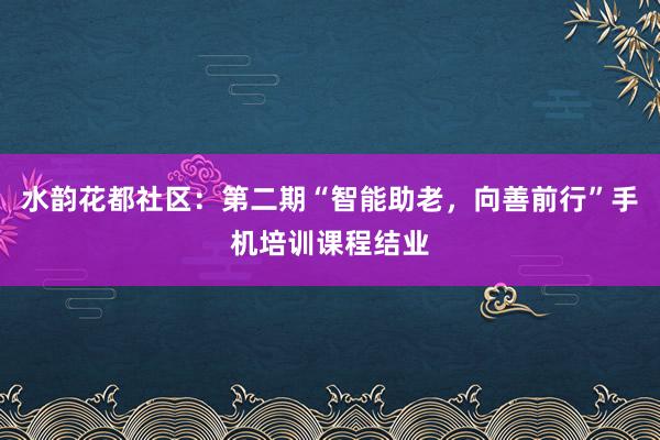 水韵花都社区：第二期“智能助老，向善前行”手机培训课程结业