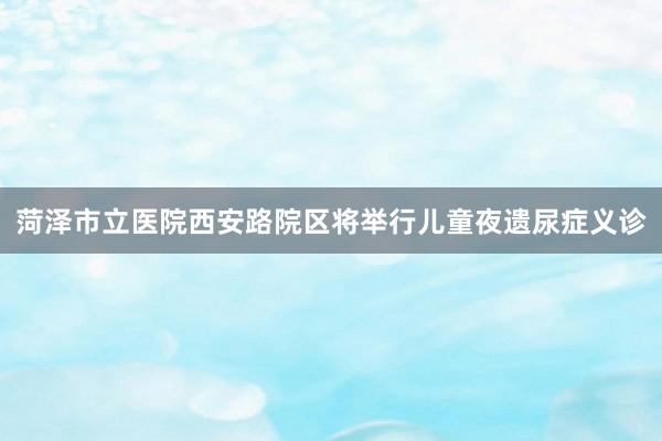 菏泽市立医院西安路院区将举行儿童夜遗尿症义诊