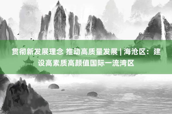 贯彻新发展理念 推动高质量发展 | 海沧区：建设高素质高颜值国际一流湾区