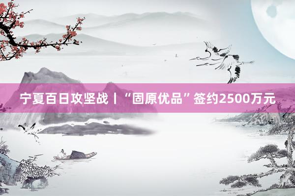 宁夏百日攻坚战丨“固原优品”签约2500万元