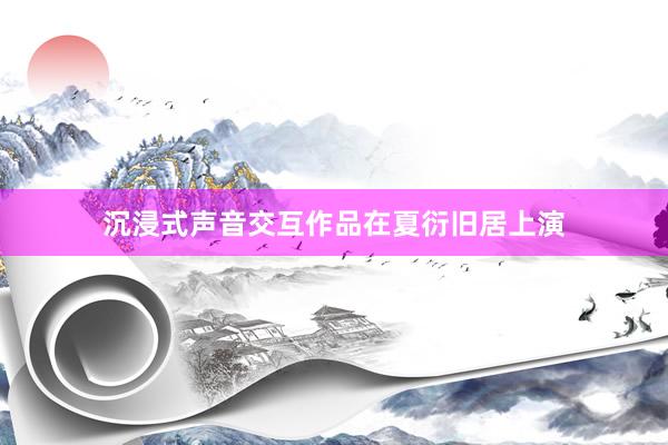 沉浸式声音交互作品在夏衍旧居上演