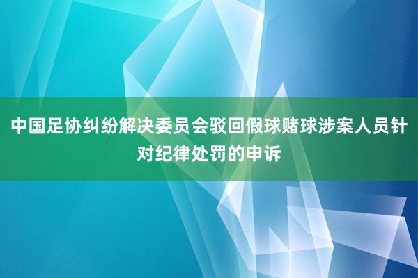 中国足协纠纷解决委员会驳回假球赌球涉案人员针对纪律处罚的申诉