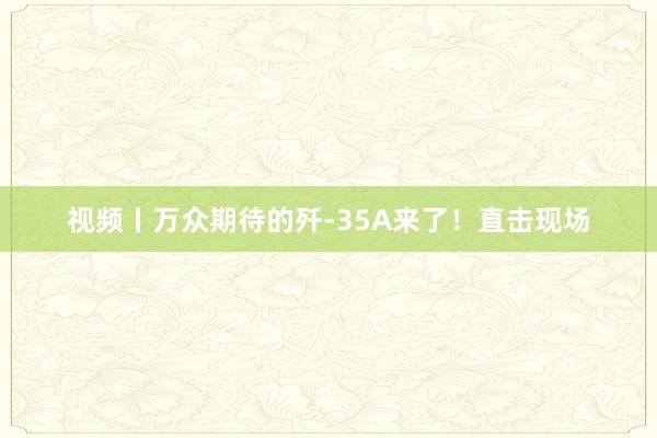 视频丨万众期待的歼-35A来了！直击现场