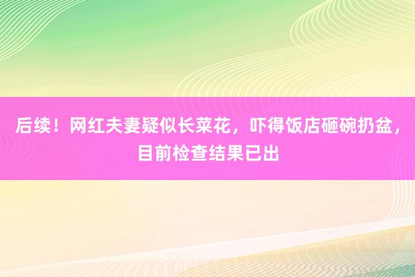 后续！网红夫妻疑似长菜花，吓得饭店砸碗扔盆，目前检查结果已出