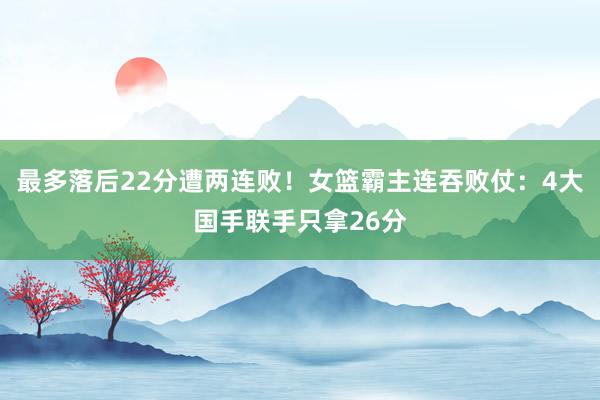 最多落后22分遭两连败！女篮霸主连吞败仗：4大国手联手只拿26分