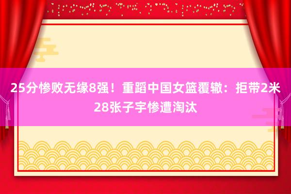 25分惨败无缘8强！重蹈中国女篮覆辙：拒带2米28张子宇惨遭淘汰