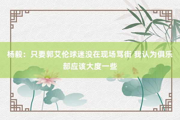 杨毅：只要郭艾伦球迷没在现场骂街 我认为俱乐部应该大度一些