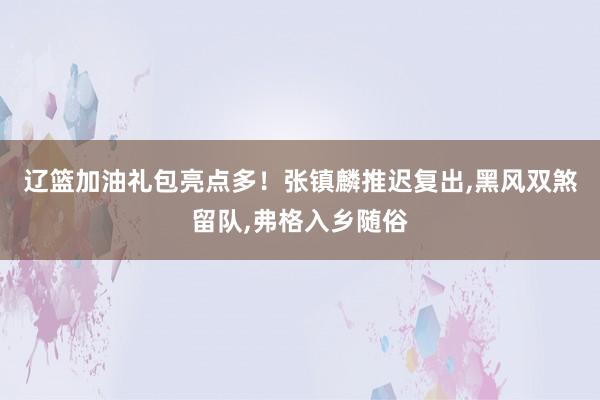 辽篮加油礼包亮点多！张镇麟推迟复出,黑风双煞留队,弗格入乡随俗