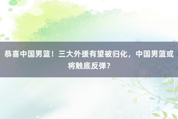 恭喜中国男篮！三大外援有望被归化，中国男篮或将触底反弹？