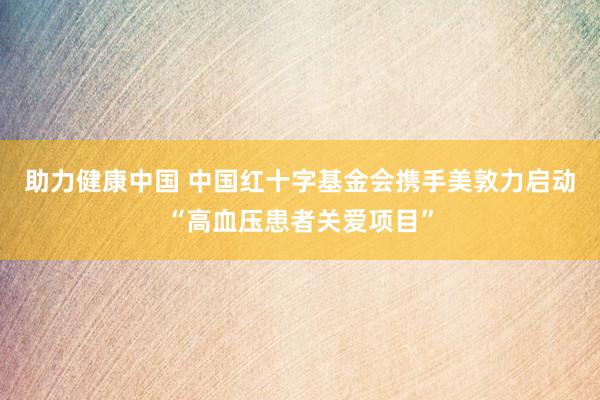 助力健康中国 中国红十字基金会携手美敦力启动“高血压患者关爱项目”