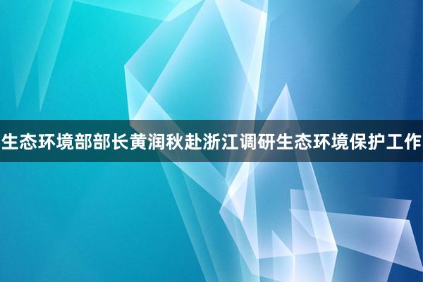 生态环境部部长黄润秋赴浙江调研生态环境保护工作