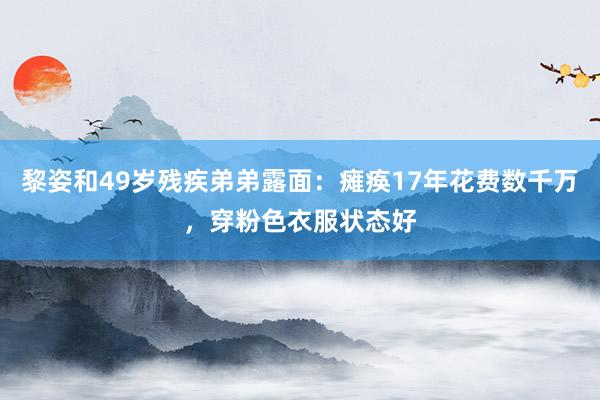 黎姿和49岁残疾弟弟露面：瘫痪17年花费数千万，穿粉色衣服状态好