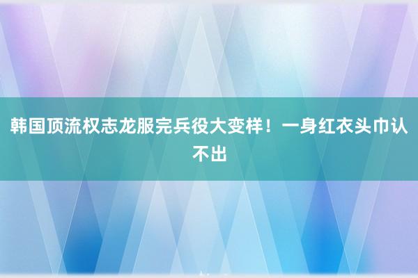 韩国顶流权志龙服完兵役大变样！一身红衣头巾认不出