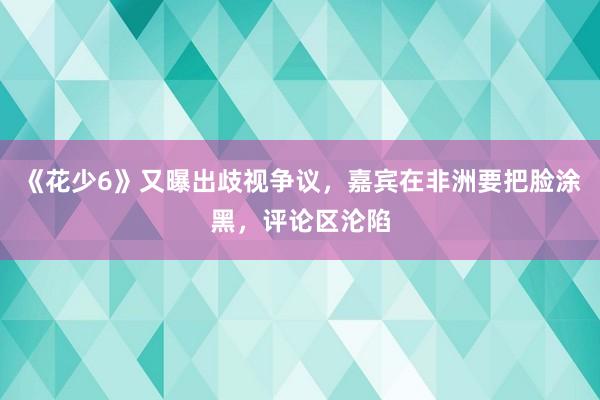 《花少6》又曝出歧视争议，嘉宾在非洲要把脸涂黑，评论区沦陷