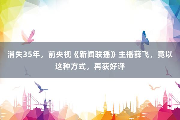 消失35年，前央视《新闻联播》主播薛飞，竟以这种方式，再获好评