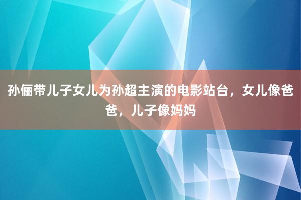 孙俪带儿子女儿为孙超主演的电影站台，女儿像爸爸，儿子像妈妈