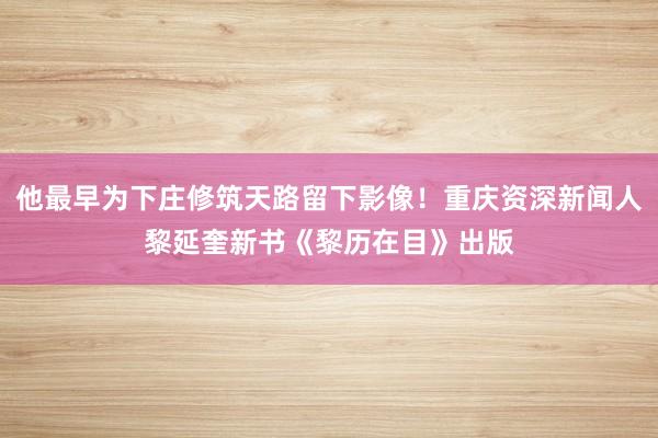 他最早为下庄修筑天路留下影像！重庆资深新闻人黎延奎新书《黎历在目》出版