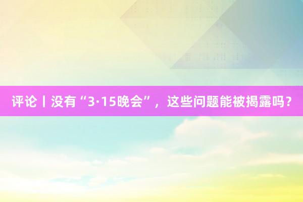 评论丨没有“3·15晚会”，这些问题能被揭露吗？