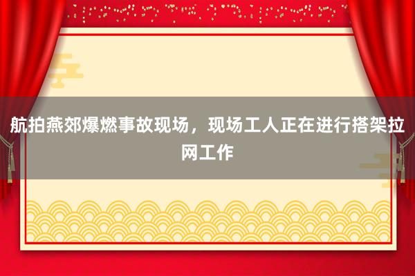 航拍燕郊爆燃事故现场，现场工人正在进行搭架拉网工作