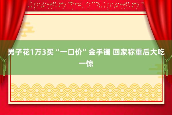 男子花1万3买“一口价”金手镯 回家称重后大吃一惊