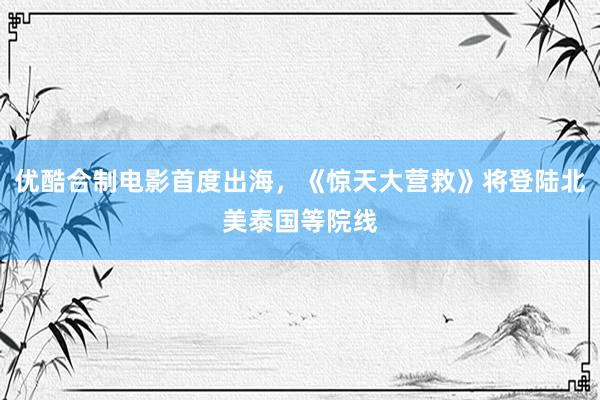 优酷合制电影首度出海，《惊天大营救》将登陆北美泰国等院线