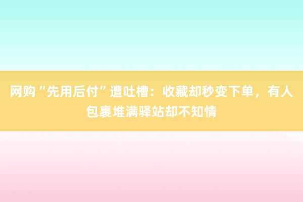 网购“先用后付”遭吐槽：收藏却秒变下单，有人包裹堆满驿站却不知情