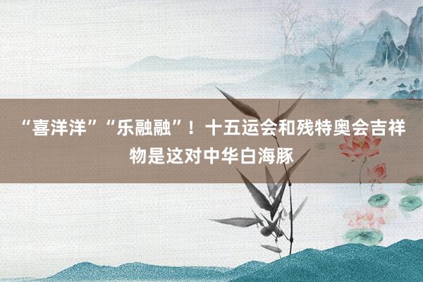 “喜洋洋”“乐融融”！十五运会和残特奥会吉祥物是这对中华白海豚