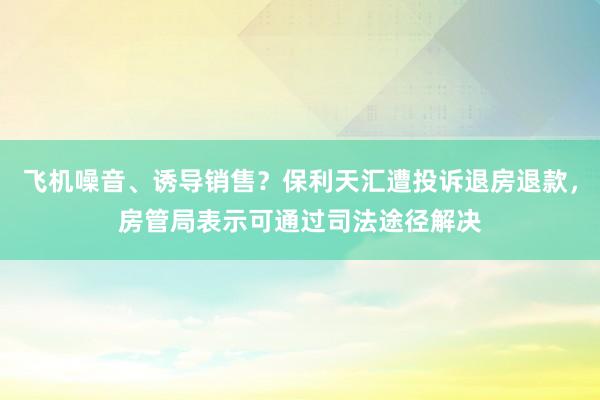 飞机噪音、诱导销售？保利天汇遭投诉退房退款，房管局表示可通过司法途径解决