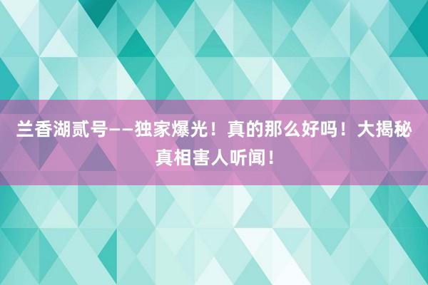 兰香湖贰号——独家爆光！真的那么好吗！大揭秘真相害人听闻！