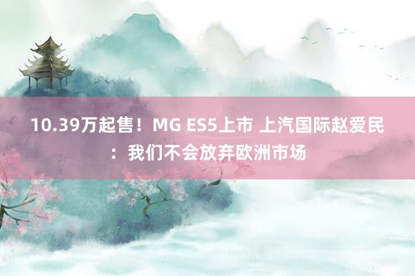 10.39万起售！MG ES5上市 上汽国际赵爱民：我们不会放弃欧洲市场