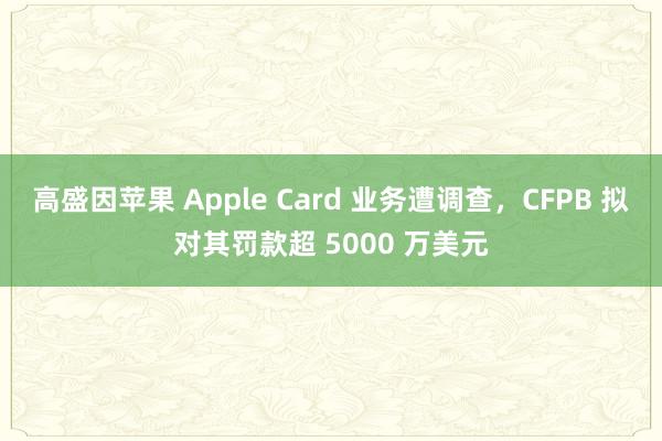 高盛因苹果 Apple Card 业务遭调查，CFPB 拟对其罚款超 5000 万美元