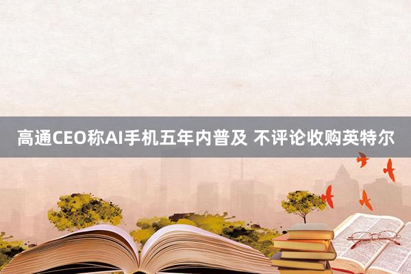 高通CEO称AI手机五年内普及 不评论收购英特尔