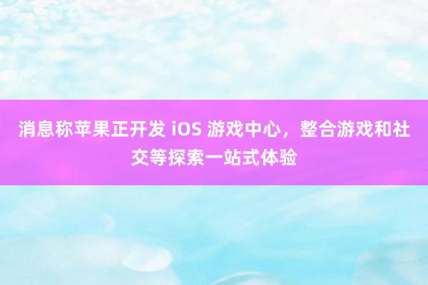 消息称苹果正开发 iOS 游戏中心，整合游戏和社交等探索一站式体验