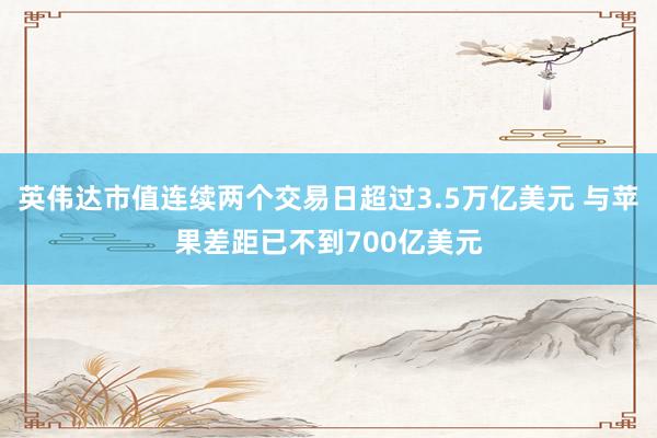 英伟达市值连续两个交易日超过3.5万亿美元 与苹果差距已不到700亿美元