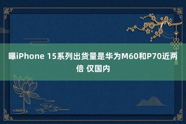 曝iPhone 15系列出货量是华为M60和P70近两倍 仅国内