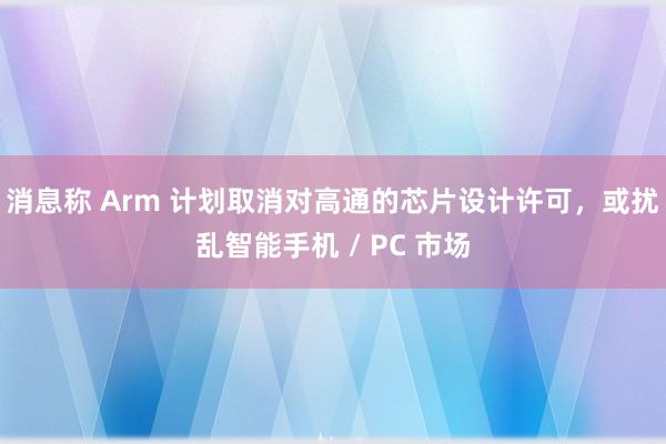 消息称 Arm 计划取消对高通的芯片设计许可，或扰乱智能手机 / PC 市场