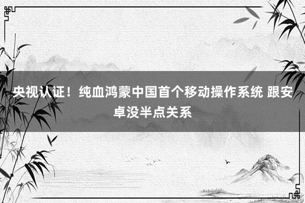 央视认证！纯血鸿蒙中国首个移动操作系统 跟安卓没半点关系